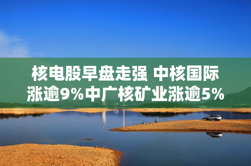 核电股早盘走强 中核国际涨逾9%中广核矿业涨逾5%