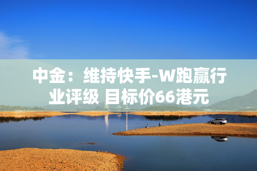 中金：维持快手-W跑赢行业评级 目标价66港元