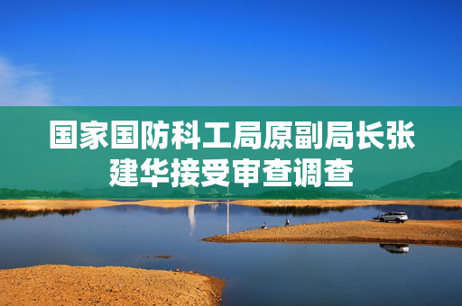 国家国防科工局原副局长张建华接受审查调查