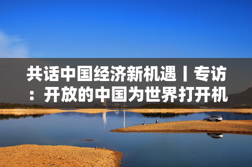 共话中国经济新机遇丨专访：开放的中国为世界打开机遇之门——访匈牙利出口促进局局长加博尔·耶奈伊