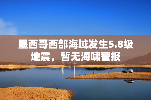 墨西哥西部海域发生5.8级地震，暂无海啸警报