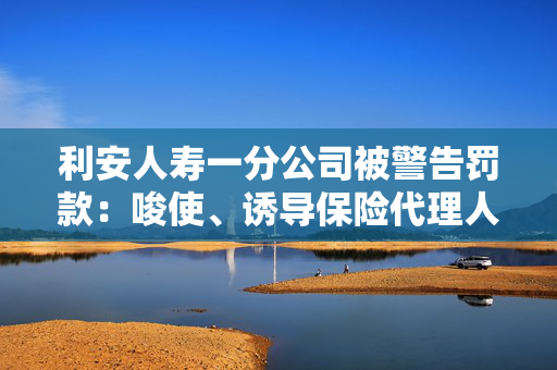 利安人寿一分公司被警告罚款：唆使、诱导保险代理人进行违背诚信义务的活动