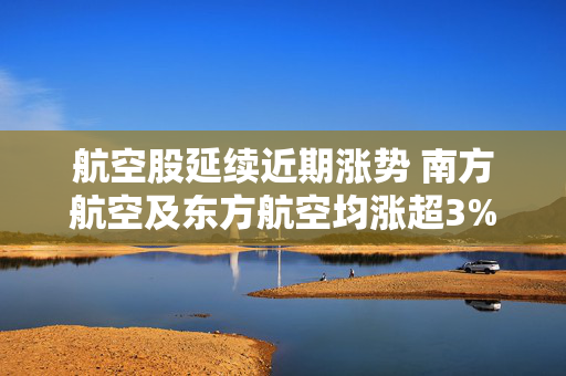 航空股延续近期涨势 南方航空及东方航空均涨超3%