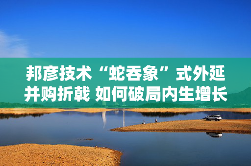 邦彦技术“蛇吞象”式外延并购折戟 如何破局内生增长乏力之困