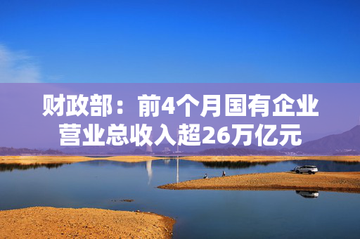 财政部：前4个月国有企业营业总收入超26万亿元