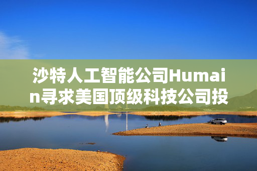 沙特人工智能公司Humain寻求美国顶级科技公司投资