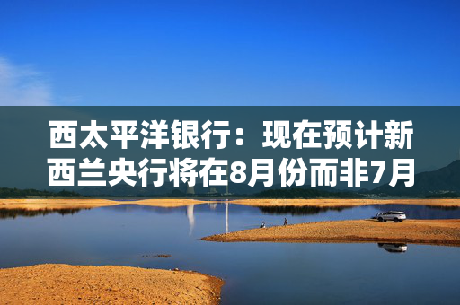 西太平洋银行：现在预计新西兰央行将在8月份而非7月份将官方利率下调至3%