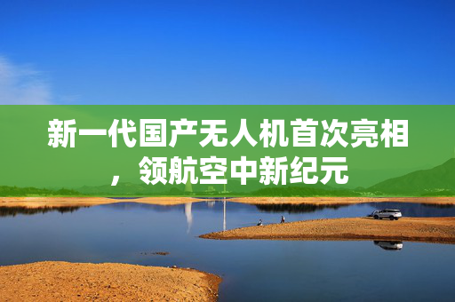 新一代国产无人机首次亮相，领航空中新纪元