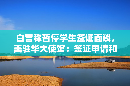 白宫称暂停学生签证面谈，美驻华大使馆：签证申请和面谈目前正常进行