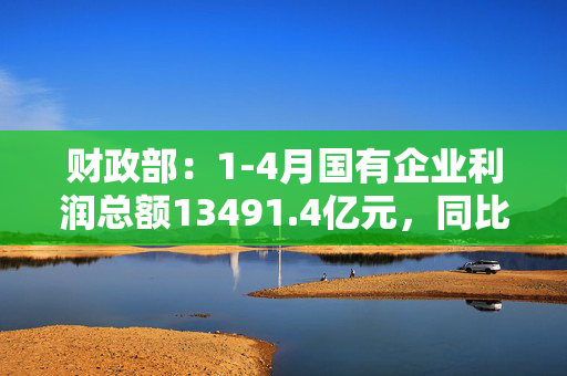 财政部：1-4月国有企业利润总额13491.4亿元，同比下降1.7%