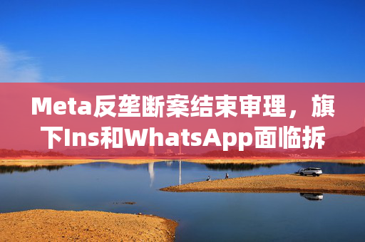 Meta反垄断案结束审理，旗下Ins和WhatsApp面临拆分剥离风险