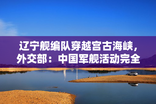 辽宁舰编队穿越宫古海峡，外交部：中国军舰活动完全符合国际法和国际惯例