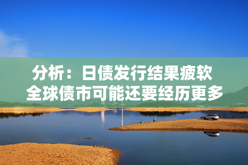 分析：日债发行结果疲软 全球债市可能还要经历更多痛苦