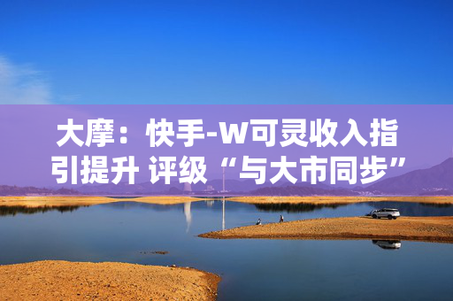 大摩：快手-W可灵收入指引提升 评级“与大市同步”