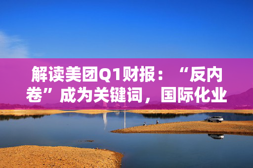 解读美团Q1财报：“反内卷”成为关键词，国际化业务再加速