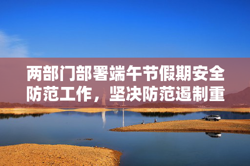 两部门部署端午节假期安全防范工作，坚决防范遏制重特大灾害事故