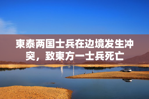 柬泰两国士兵在边境发生冲突，致柬方一士兵死亡