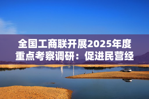 全国工商联开展2025年度重点考察调研：促进民营经济高质量发展