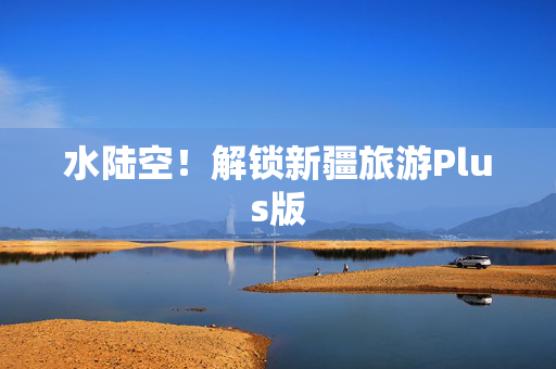 水陆空！解锁新疆旅游Plus版