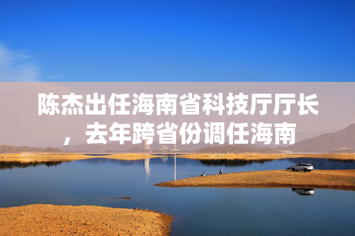 陈杰出任海南省科技厅厅长，去年跨省份调任海南
