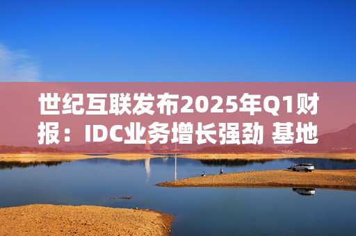 世纪互联发布2025年Q1财报：IDC业务增长强劲 基地型业务营收再创新高