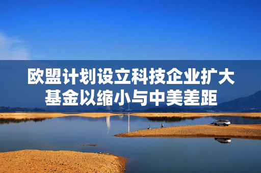 欧盟计划设立科技企业扩大基金以缩小与中美差距