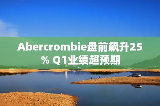 Abercrombie盘前飙升25% Q1业绩超预期