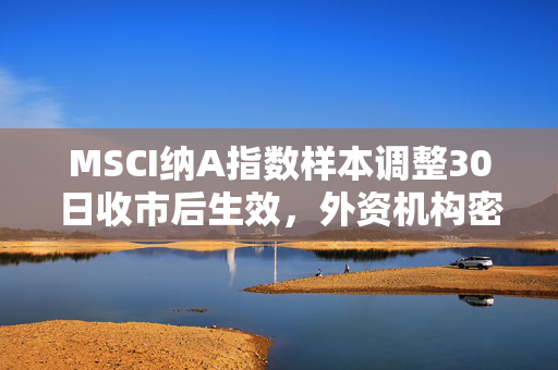 MSCI纳A指数样本调整30日收市后生效，外资机构密集发声看好A股配置价值