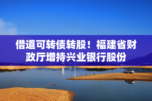 借道可转债转股！福建省财政厅增持兴业银行股份