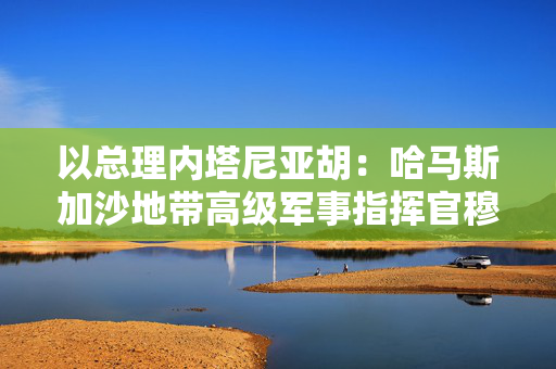 以总理内塔尼亚胡：哈马斯加沙地带高级军事指挥官穆罕默德·辛瓦尔已死亡