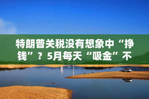 特朗普关税没有想象中“挣钱”？5月每天“吸金”不到10亿美元