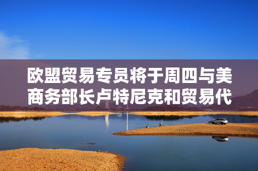 欧盟贸易专员将于周四与美商务部长卢特尼克和贸易代表格里尔通话
