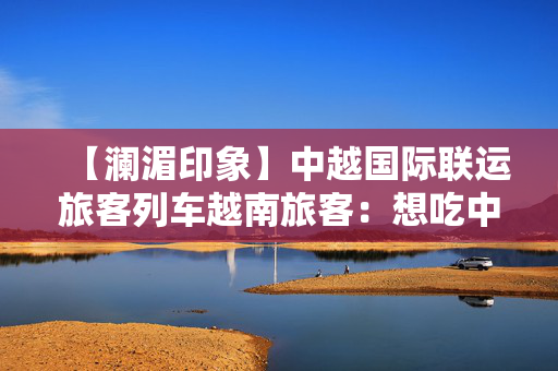 【澜湄印象】中越国际联运旅客列车越南旅客：想吃中国美食