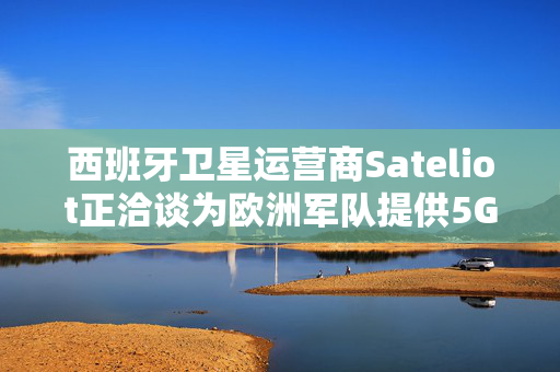 西班牙卫星运营商Sateliot正洽谈为欧洲军队提供5G服务