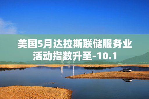 美国5月达拉斯联储服务业活动指数升至-10.1