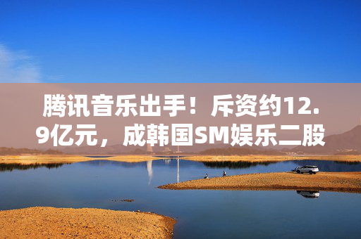 腾讯音乐出手！斥资约12.9亿元，成韩国SM娱乐二股东