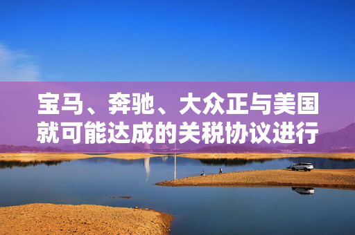 宝马、奔驰、大众正与美国就可能达成的关税协议进行谈判