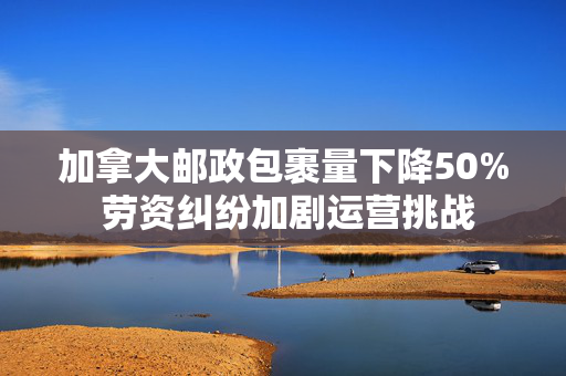 加拿大邮政包裹量下降50% 劳资纠纷加剧运营挑战
