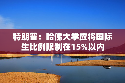 特朗普：哈佛大学应将国际生比例限制在15%以内