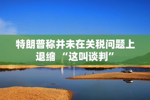 特朗普称并未在关税问题上退缩 “这叫谈判”