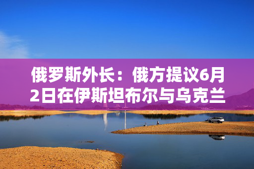 俄罗斯外长：俄方提议6月2日在伊斯坦布尔与乌克兰举行新会谈