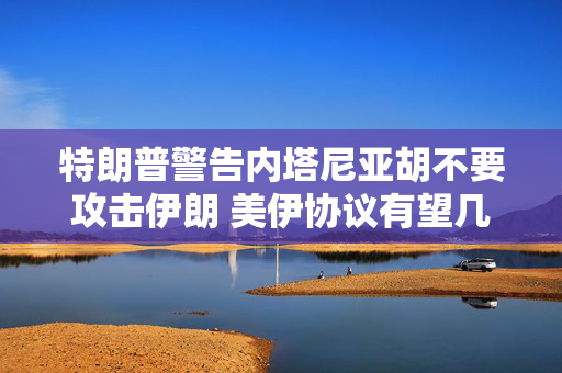 特朗普警告内塔尼亚胡不要攻击伊朗 美伊协议有望几周内达成