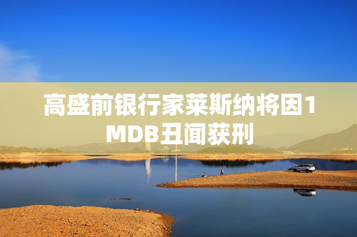 高盛前银行家莱斯纳将因1MDB丑闻获刑