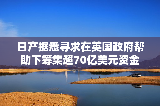 日产据悉寻求在英国政府帮助下筹集超70亿美元资金