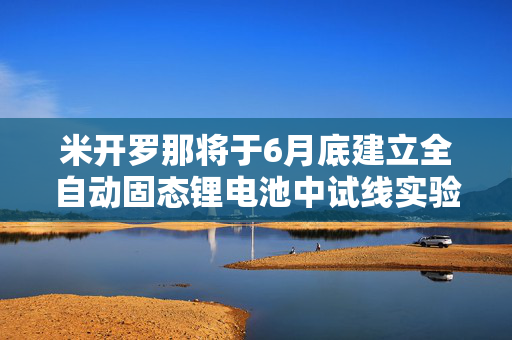 米开罗那将于6月底建立全自动固态锂电池中试线实验平台