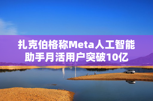 扎克伯格称Meta人工智能助手月活用户突破10亿
