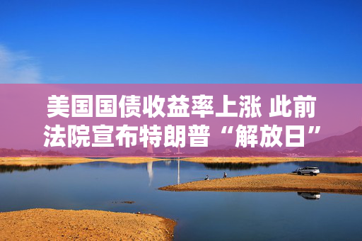 美国国债收益率上涨 此前法院宣布特朗普“解放日”关税无效