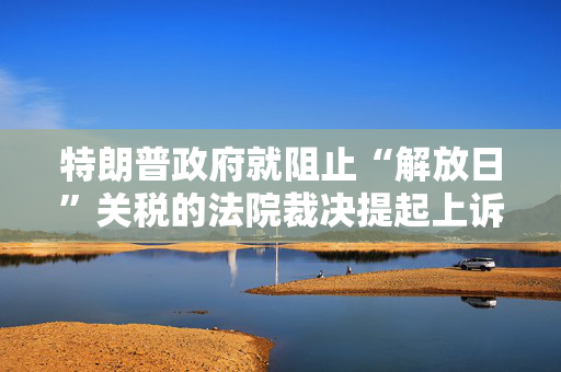 特朗普政府就阻止“解放日”关税的法院裁决提起上诉