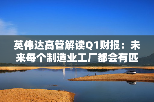 英伟达高管解读Q1财报：未来每个制造业工厂都会有匹配的“AI工厂”