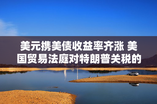 美元携美债收益率齐涨 美国贸易法庭对特朗普关税的裁决提振风险情绪